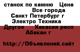 станок по камню › Цена ­ 29 000 - Все города, Санкт-Петербург г. Электро-Техника » Другое   . Хакасия респ.,Абакан г.